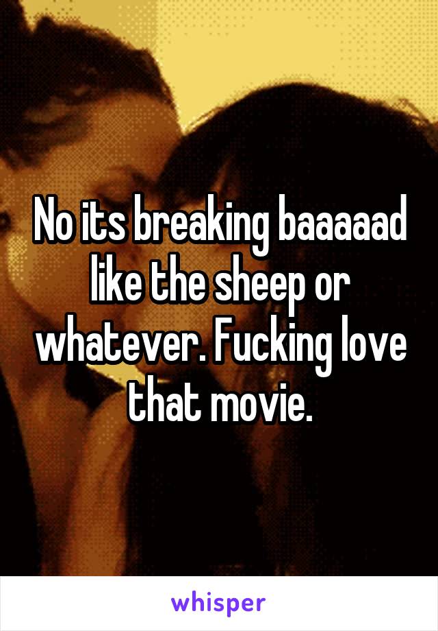 No its breaking baaaaad like the sheep or whatever. Fucking love that movie.