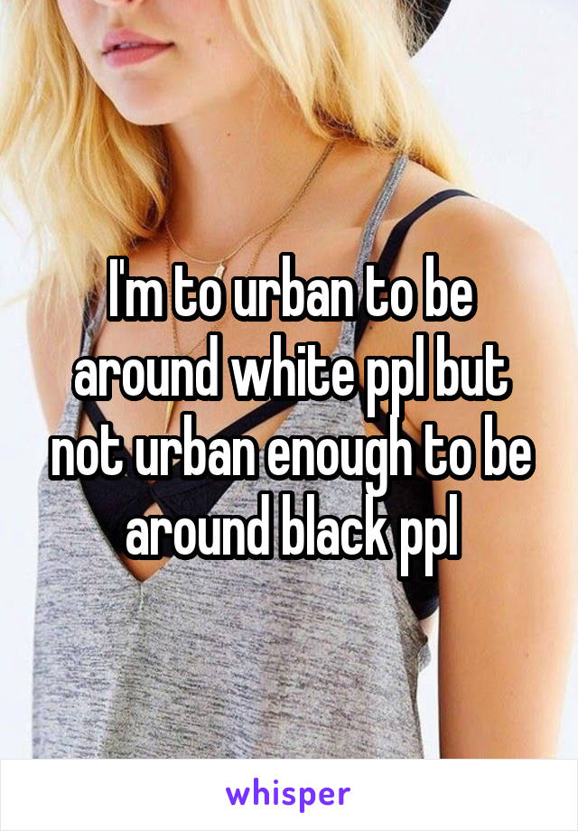 I'm to urban to be around white ppl but not urban enough to be around black ppl