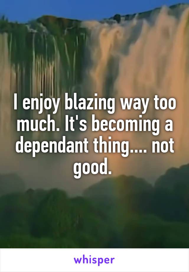 I enjoy blazing way too much. It's becoming a dependant thing.... not good. 