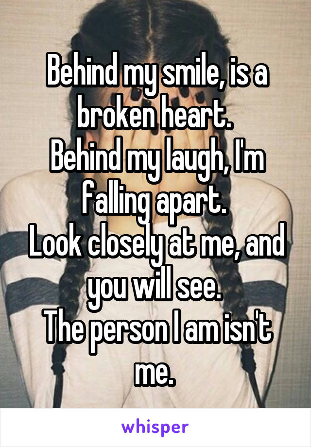 Behind my smile, is a broken heart. 
Behind my laugh, I'm falling apart. 
Look closely at me, and you will see. 
The person I am isn't me. 