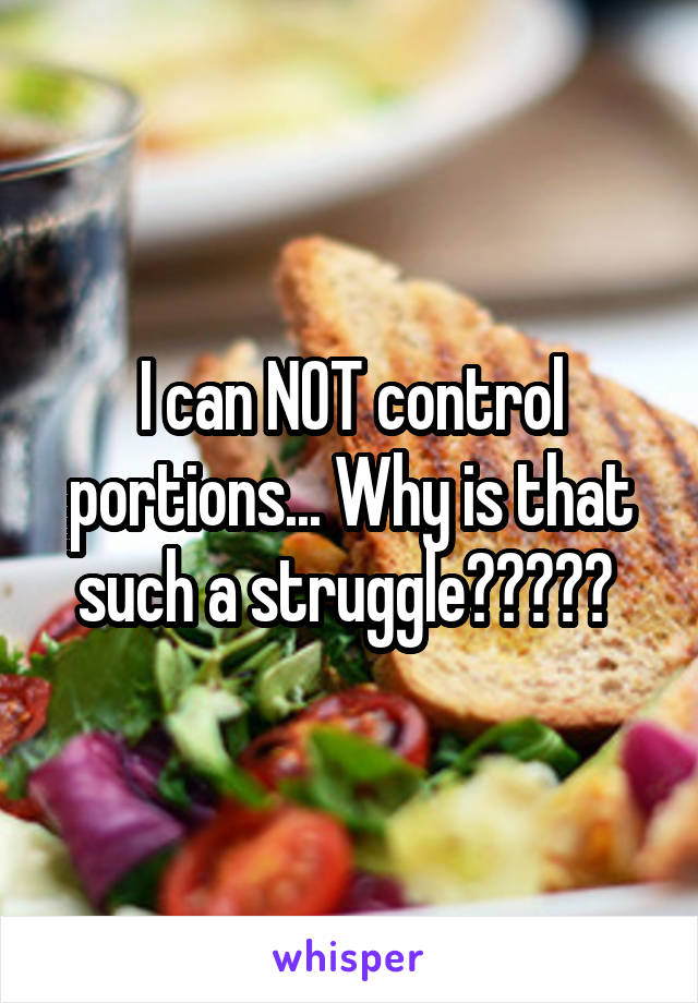 I can NOT control portions... Why is that such a struggle????? 