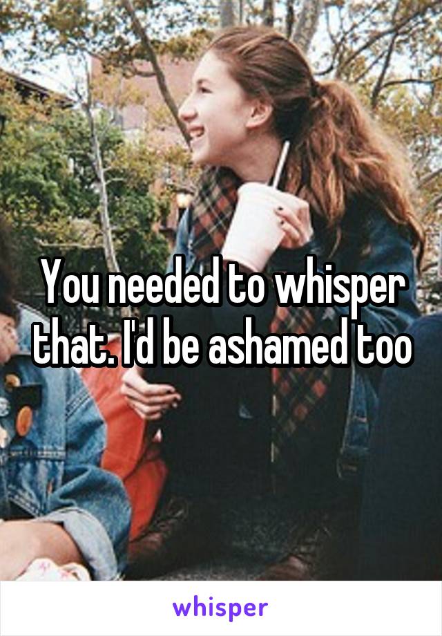 You needed to whisper that. I'd be ashamed too