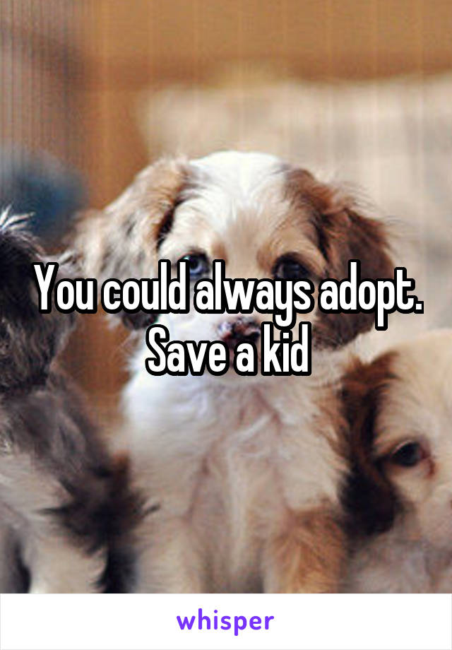 You could always adopt. Save a kid