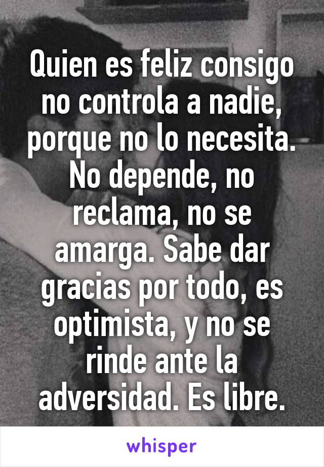 Quien es feliz consigo no controla a nadie, porque no lo necesita. No depende, no reclama, no se amarga. Sabe dar gracias por todo, es optimista, y no se rinde ante la adversidad. Es libre.