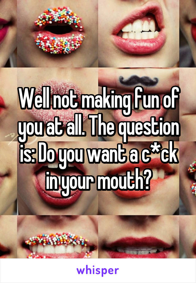 Well not making fun of you at all. The question is: Do you want a c*ck in your mouth?