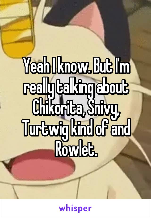 Yeah I know. But I'm really talking about Chikorita, Snivy, Turtwig kind of and Rowlet.