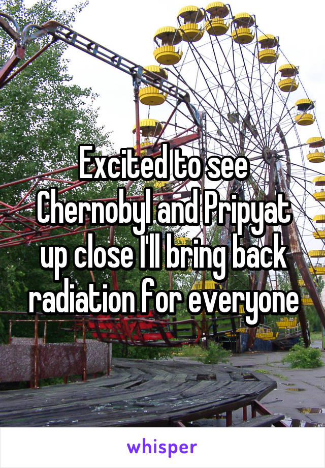 Excited to see Chernobyl and Pripyat up close I'll bring back radiation for everyone