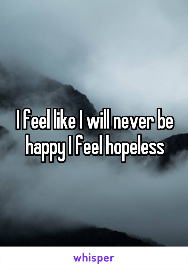 I feel like I will never be happy I feel hopeless