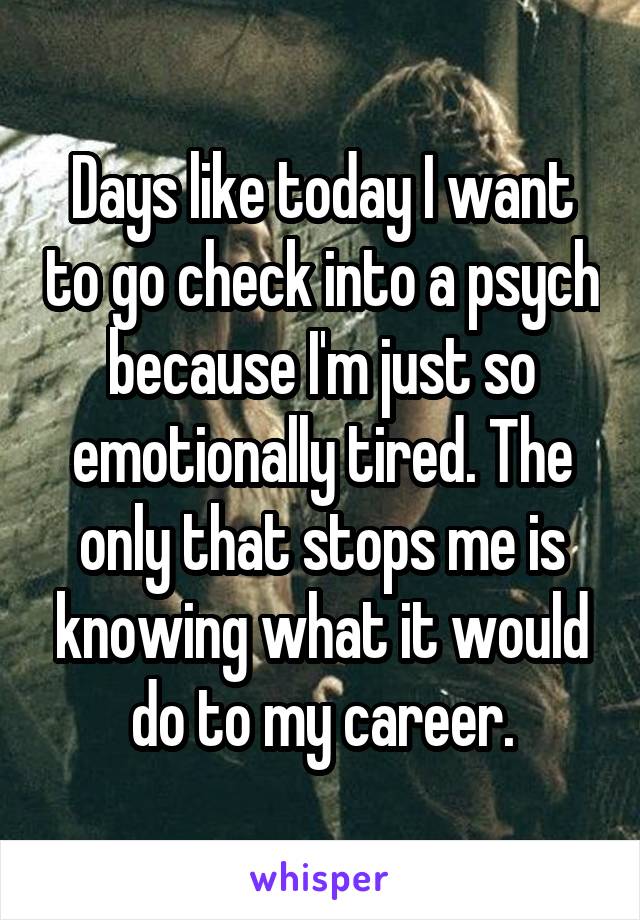 Days like today I want to go check into a psych because I'm just so emotionally tired. The only that stops me is knowing what it would do to my career.