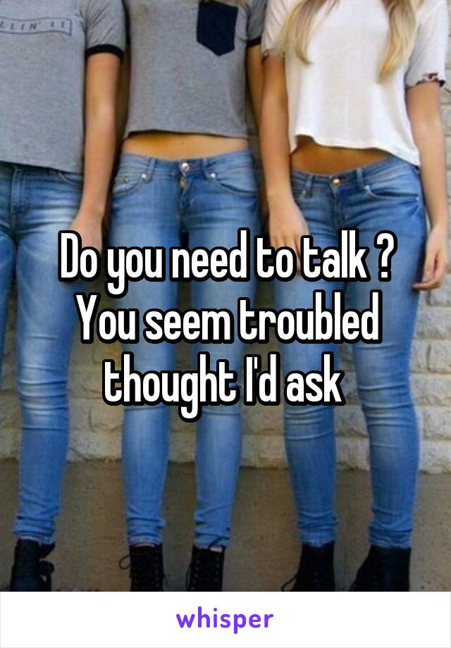 Do you need to talk ? You seem troubled thought I'd ask 