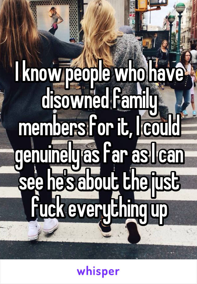 I know people who have disowned family members for it, I could genuinely as far as I can see he's about the just fuck everything up