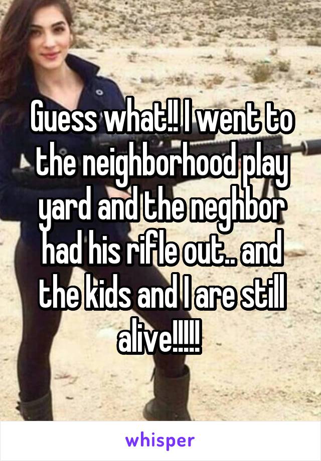 Guess what!! I went to the neighborhood play yard and the neghbor had his rifle out.. and the kids and I are still alive!!!!! 