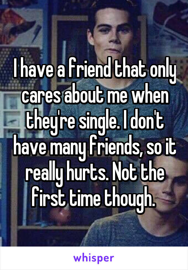 I have a friend that only cares about me when they're single. I don't have many friends, so it really hurts. Not the first time though. 