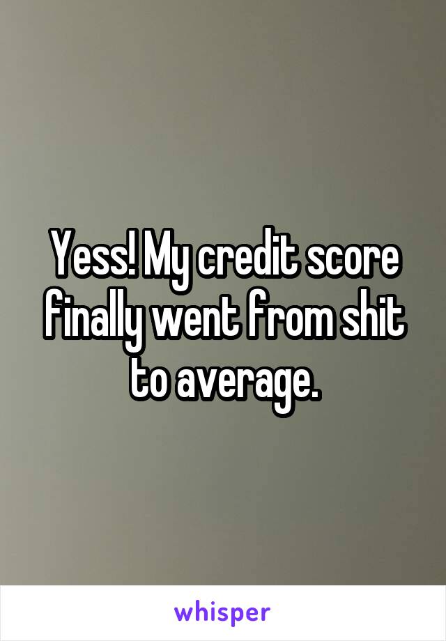 Yess! My credit score finally went from shit to average.