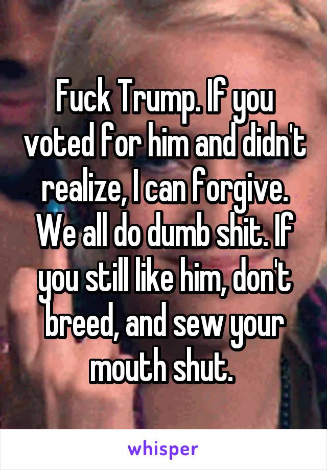 Fuck Trump. If you voted for him and didn't realize, I can forgive. We all do dumb shit. If you still like him, don't breed, and sew your mouth shut. 