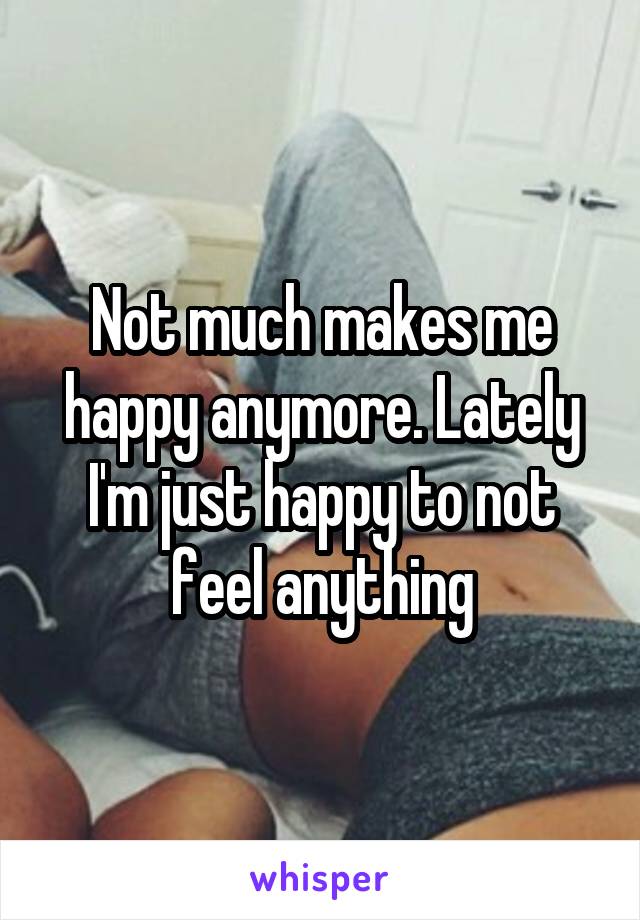 Not much makes me happy anymore. Lately I'm just happy to not feel anything