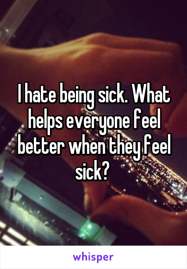 I hate being sick. What helps everyone feel better when they feel sick? 