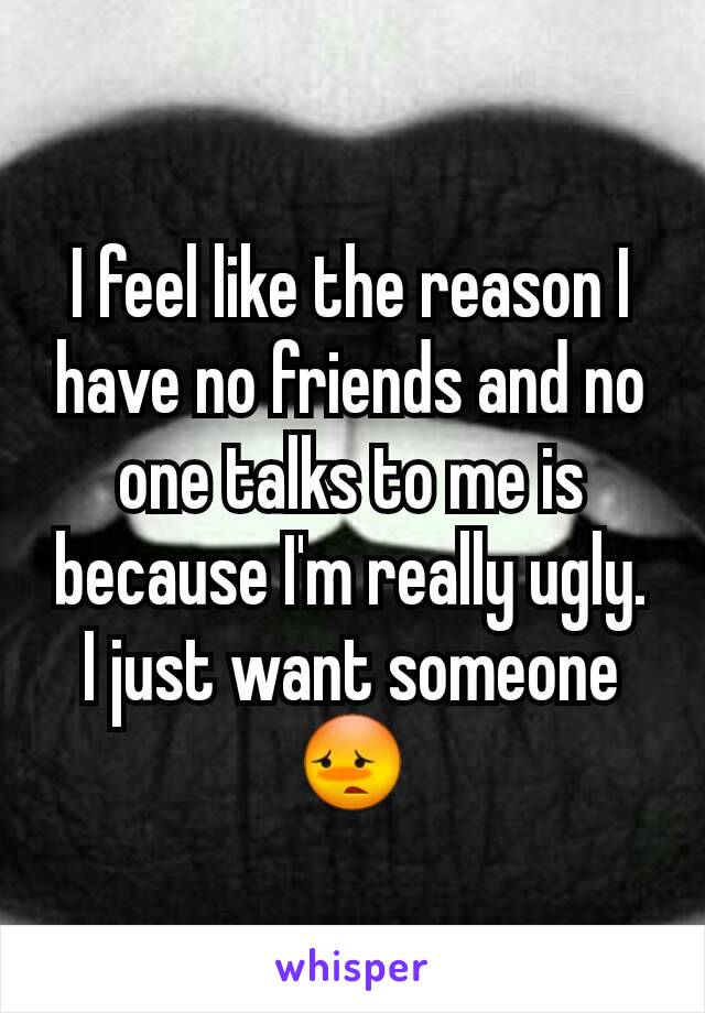 I feel like the reason I have no friends and no one talks to me is because I'm really ugly. I just want someone 😳