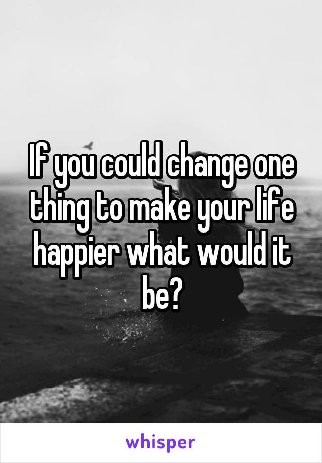 If you could change one thing to make your life happier what would it be?