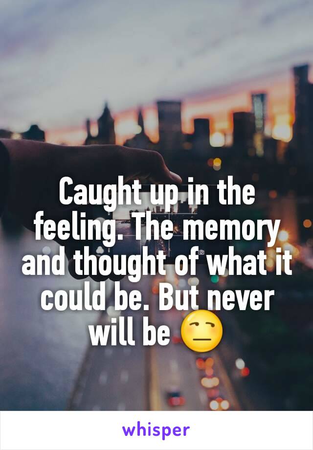 Caught up in the feeling. The memory and thought of what it could be. But never will be 😒