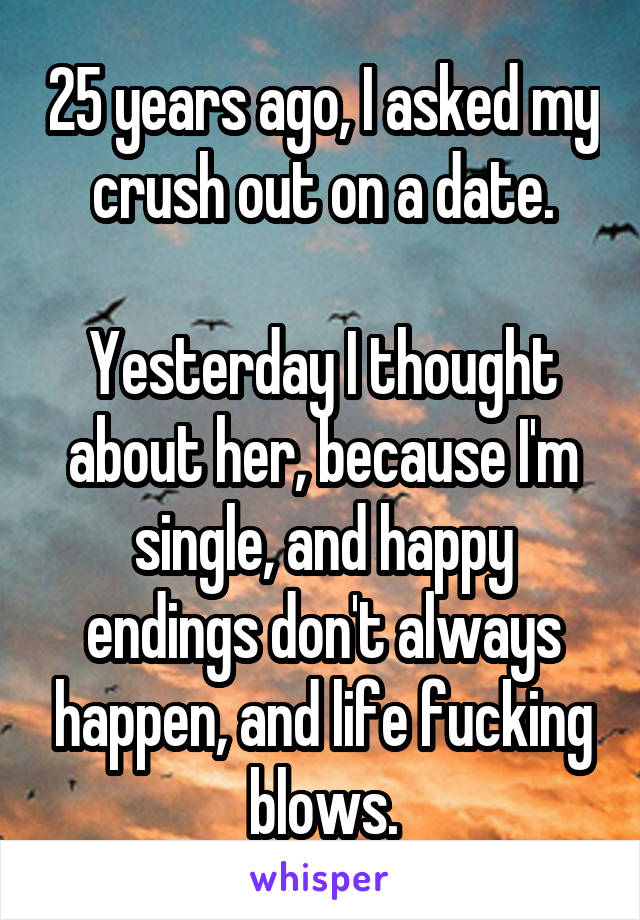 25 years ago, I asked my crush out on a date.

Yesterday I thought about her, because I'm single, and happy endings don't always happen, and life fucking blows.