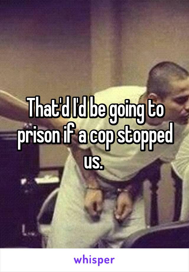 That'd I'd be going to prison if a cop stopped us. 