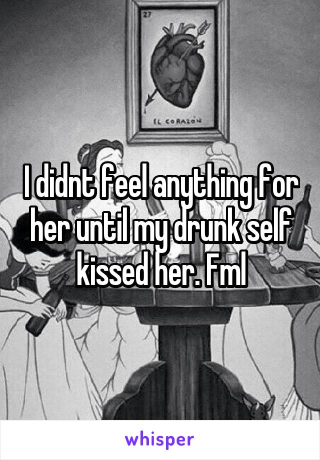 I didnt feel anything for her until my drunk self kissed her. Fml