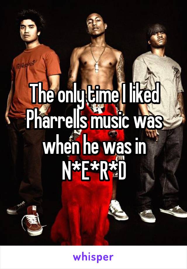 The only time I liked Pharrells music was when he was in N*E*R*D