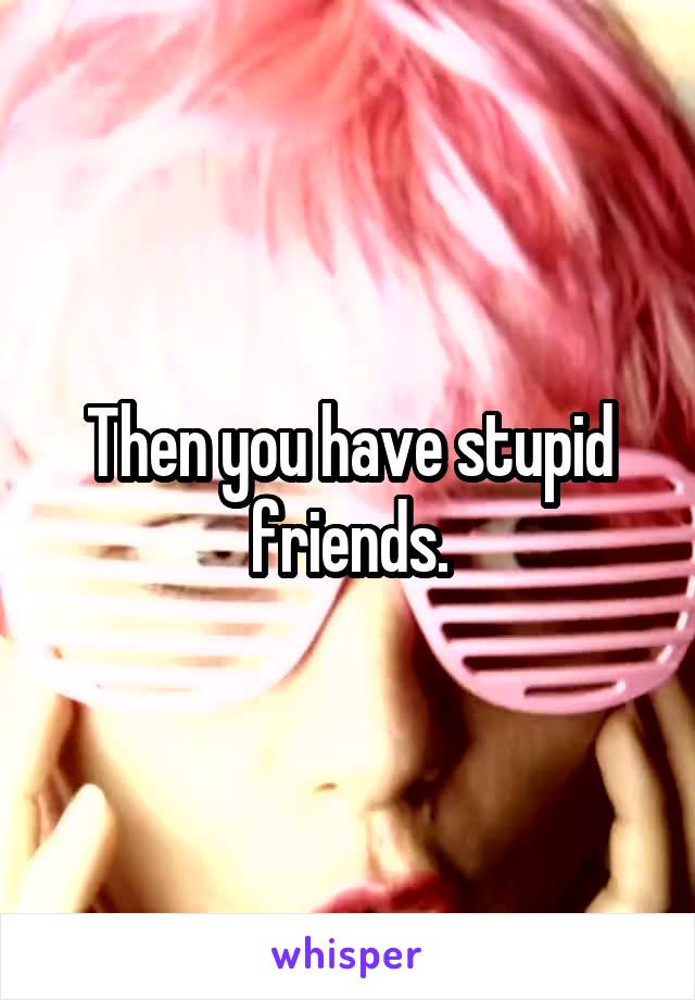 Then you have stupid friends.