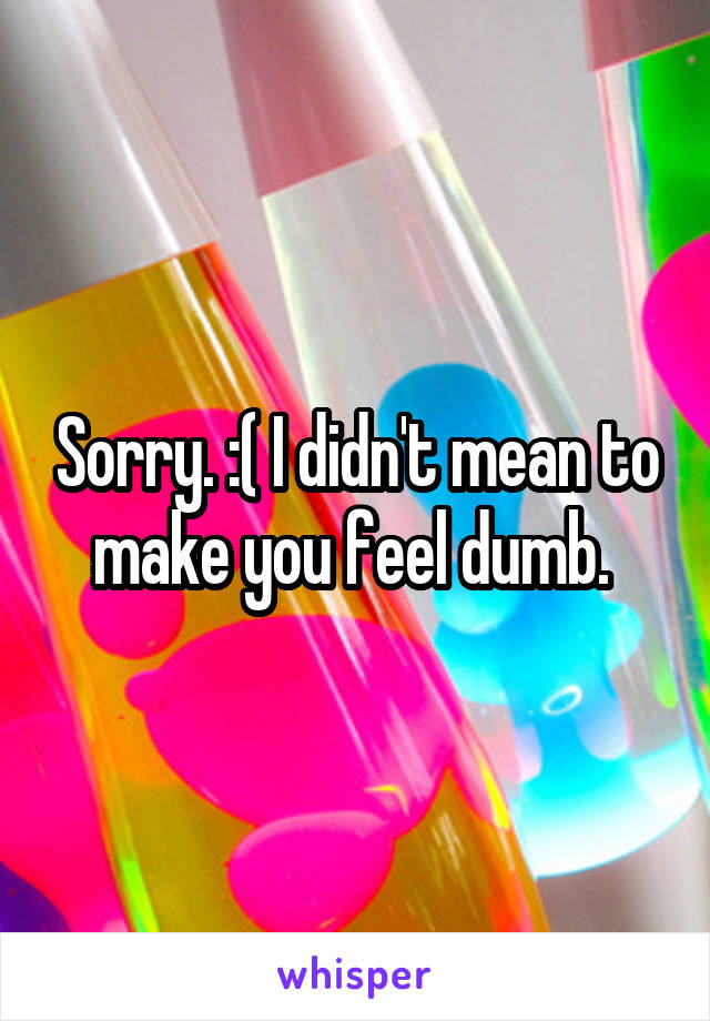 Sorry. :( I didn't mean to make you feel dumb. 