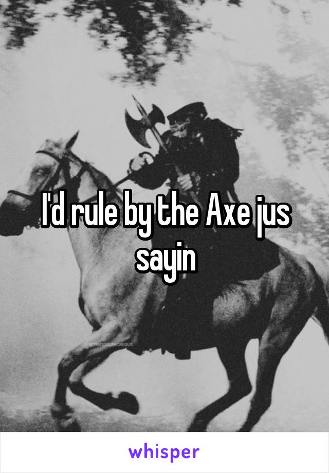 I'd rule by the Axe jus sayin