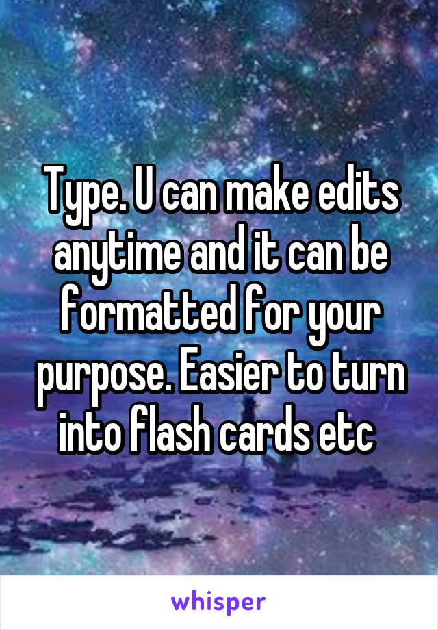 Type. U can make edits anytime and it can be formatted for your purpose. Easier to turn into flash cards etc 