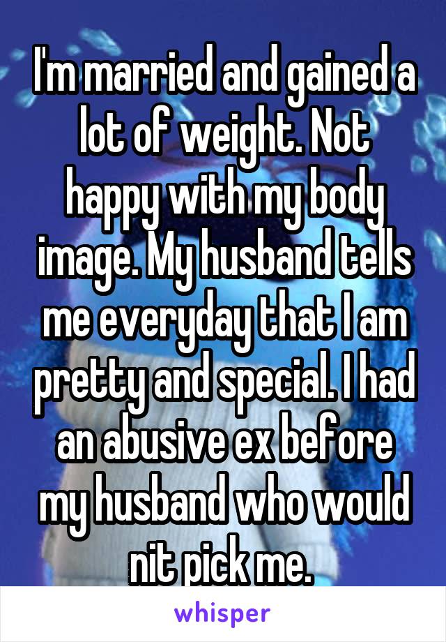 I'm married and gained a lot of weight. Not happy with my body image. My husband tells me everyday that I am pretty and special. I had an abusive ex before my husband who would nit pick me. 