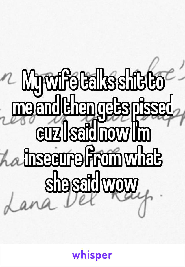 My wife talks shit to me and then gets pissed cuz I said now I'm insecure from what she said wow 