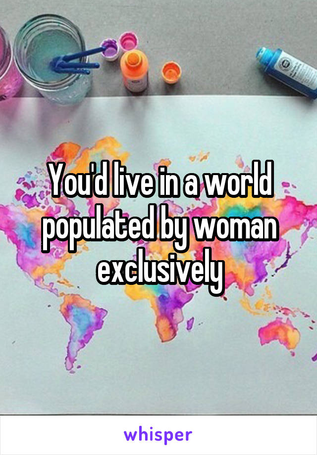 You'd live in a world populated by woman exclusively