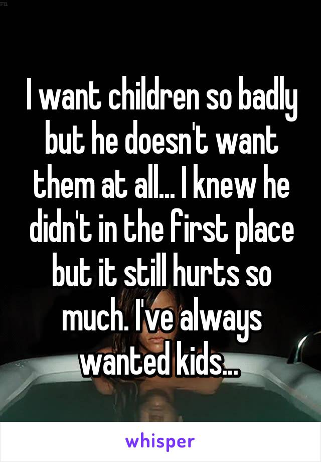 I want children so badly but he doesn't want them at all... I knew he didn't in the first place but it still hurts so much. I've always wanted kids... 