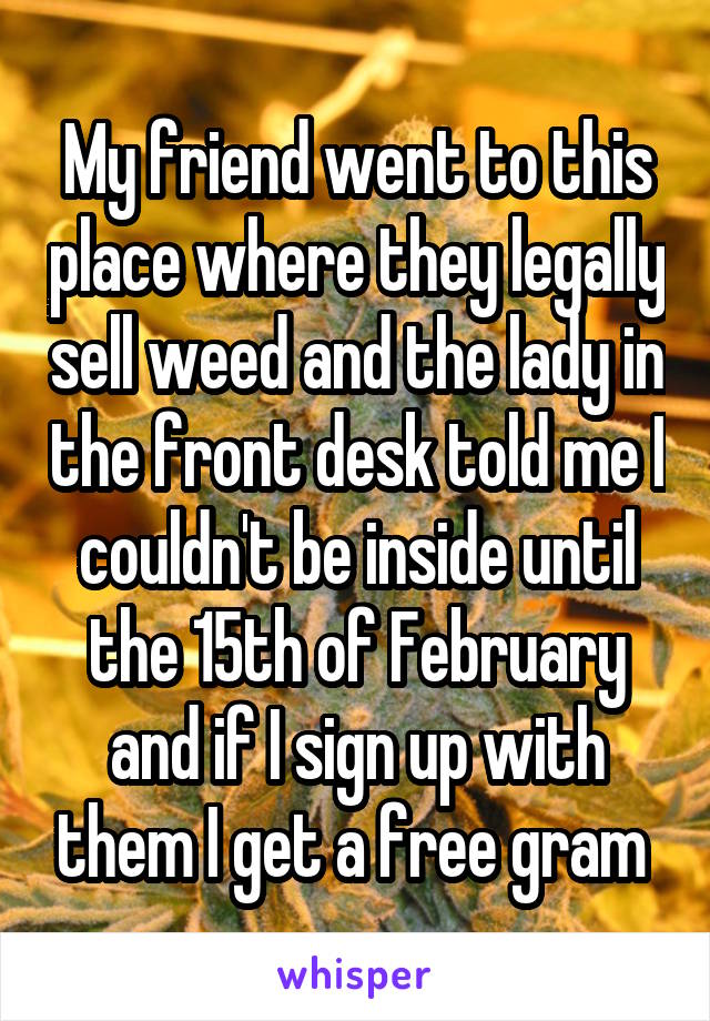 My friend went to this place where they legally sell weed and the lady in the front desk told me I couldn't be inside until the 15th of February and if I sign up with them I get a free gram 