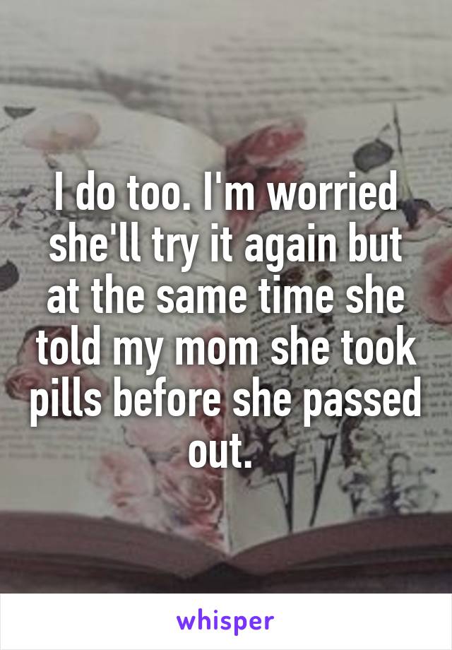 I do too. I'm worried she'll try it again but at the same time she told my mom she took pills before she passed out. 