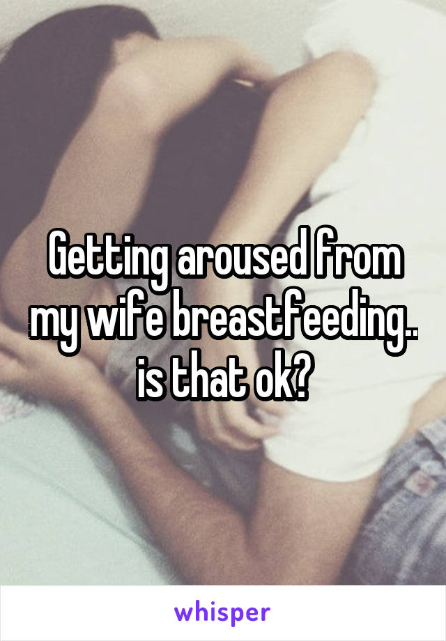 Getting aroused from my wife breastfeeding.. is that ok?