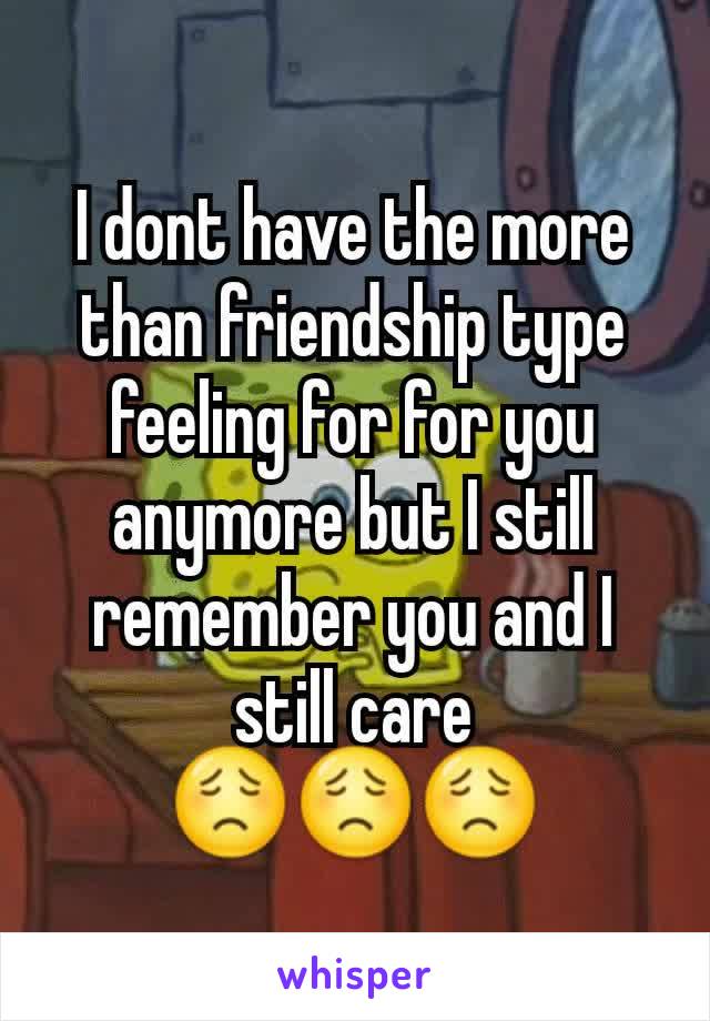 I dont have the more than friendship type feeling for for you anymore but I still remember you and I still care
😟😟😟