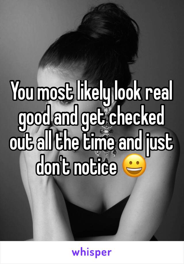 You most likely look real good and get checked out all the time and just don't notice 😀