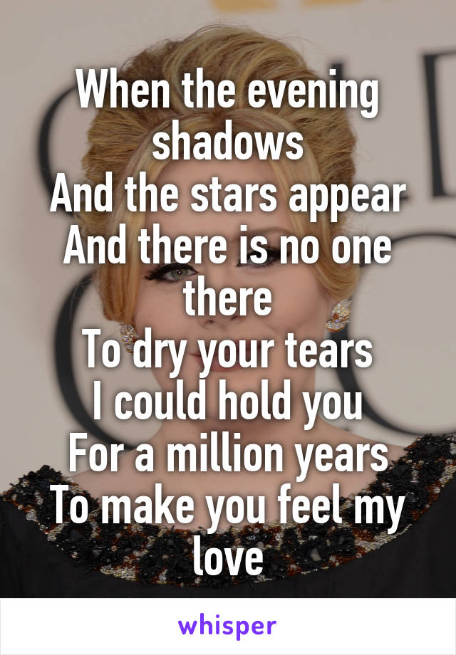 When the evening shadows
And the stars appear
And there is no one there
To dry your tears
I could hold you
For a million years
To make you feel my love