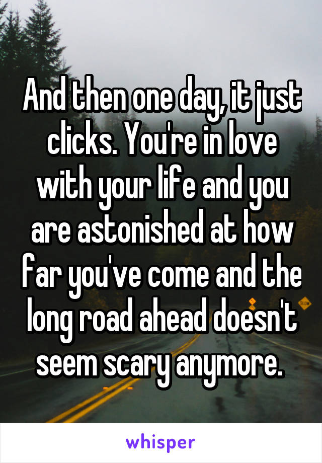 And then one day, it just clicks. You're in love with your life and you are astonished at how far you've come and the long road ahead doesn't seem scary anymore. 