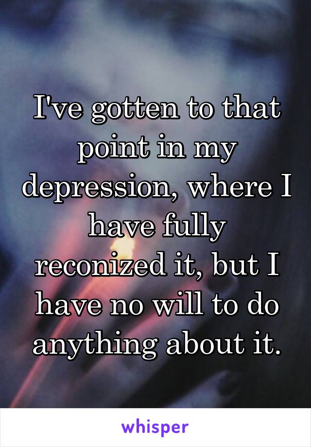 I've gotten to that point in my depression, where I have fully reconized it, but I have no will to do anything about it.