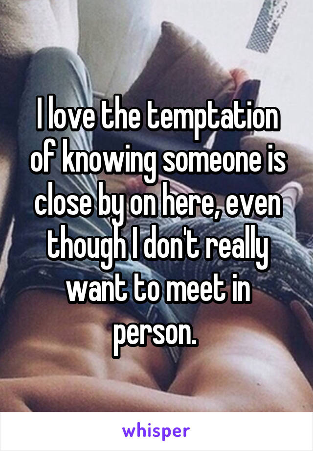 I love the temptation of knowing someone is close by on here, even though I don't really want to meet in person. 