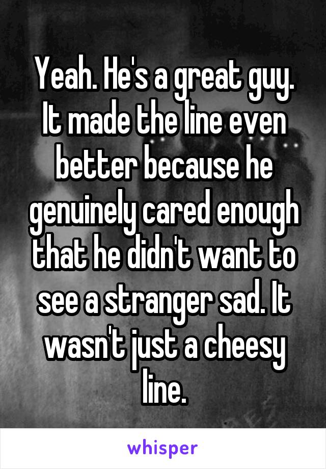 Yeah. He's a great guy. It made the line even better because he genuinely cared enough that he didn't want to see a stranger sad. It wasn't just a cheesy line.