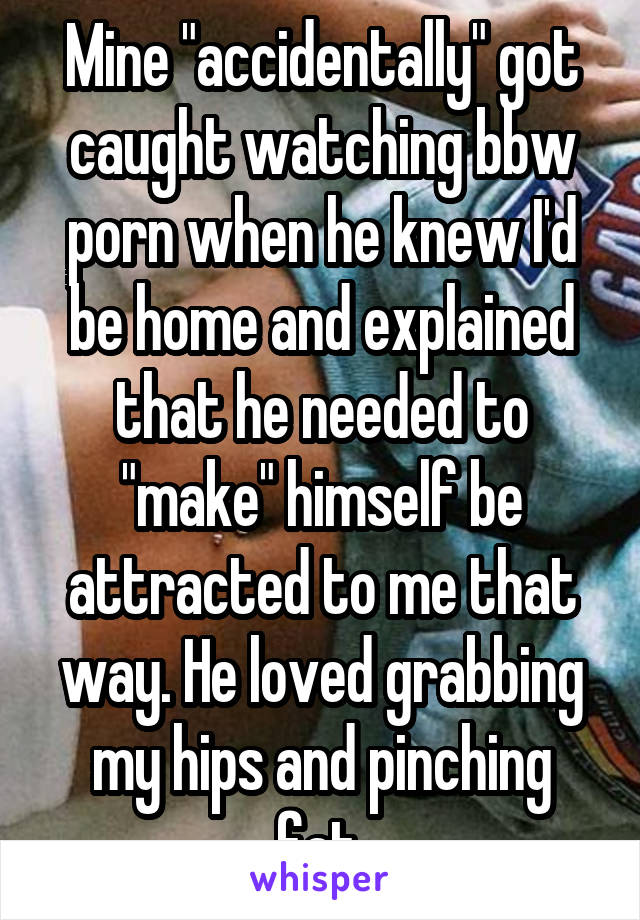 Mine "accidentally" got caught watching bbw porn when he knew I'd be home and explained that he needed to "make" himself be attracted to me that way. He loved grabbing my hips and pinching fat.