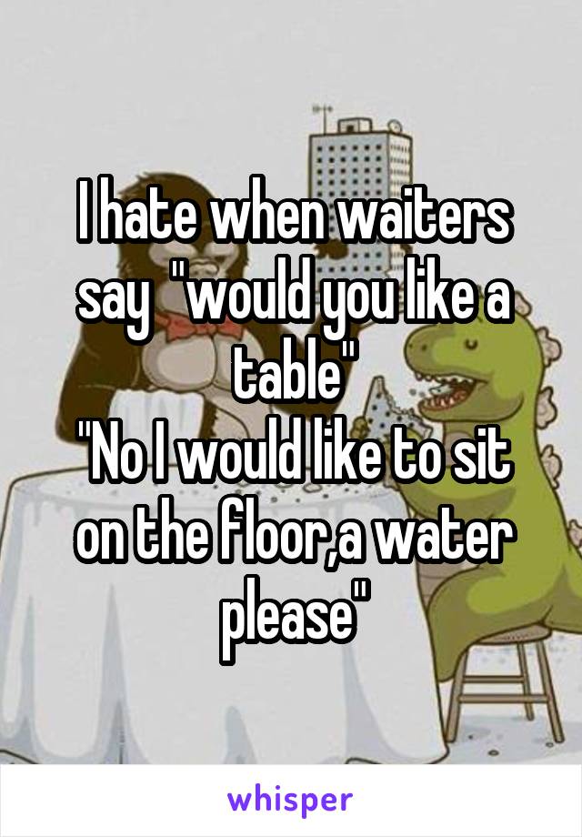 I hate when waiters say  "would you like a table"
"No I would like to sit on the floor,a water please"