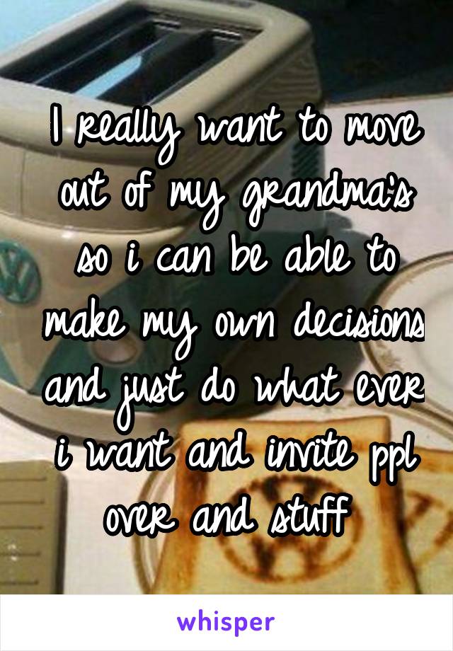 I really want to move out of my grandma's so i can be able to make my own decisions and just do what ever i want and invite ppl over and stuff 