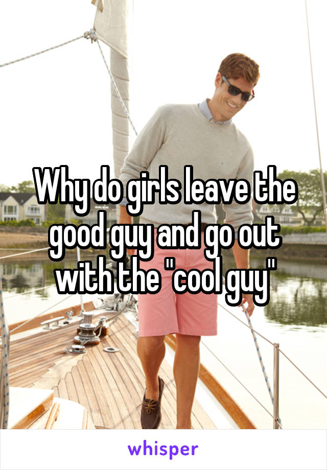 Why do girls leave the good guy and go out with the "cool guy"